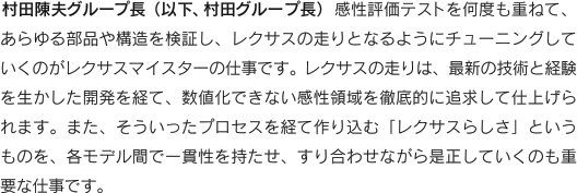 村田陳夫グループ長（以下、村田グループ長）　感性評価テストを何度も重ねて、あらゆる部品や構造を検証し、レクサスの走りとなるようにチューニングしていくのがレクサスマイスターの仕事です。レクサスの走りは、最新の技術と経験を生かした開発を経て、数値化できない感性領域を徹底的に追求して仕上げられます。また、そういったプロセスを経て作り込む「レクサスらしさ」というものを、各モデル間で一貫性を持たせ、すり合わせながら是正していくのも重要な仕事です。