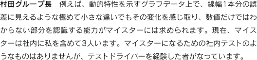 村田グループ長　例えば、動的特性を示すグラフデータ上で、線幅1本分の誤差に見えるような極めて小さな違いでもその変化を感じ取り、数値だけではわからない部分を認識する能力がマイスターには求められます。現在、マイスターは社内に私を含めて3人います。マイスターになるための社内テストのようなものはありませんが、テストドライバーを経験した者がなっています。