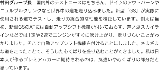 村田グループ長　国内外のテストコースはもちろん、ドイツのアウトバーンやニュルブルクリンクなど世界中の道を走り込みました。新型「GS」が実際に使用される道でテストし、走りの総合的な性能を検証しています。例えば当初、新型GSのATには自動アップシフト機能が付いておらず、芦ノ湖スカイラインなどでは1速や2速でエンジンがすぐに吹け上がり、走りづらいことがわかりました。そこで自動アップシフト機能を付けることにしました。さまざまな道を走ったことで、そうした心くばりを盛り込むことができました。私は日本人が作るプレミアムカーに期待されるのは、気遣いや心くばりの部分だと思っています。