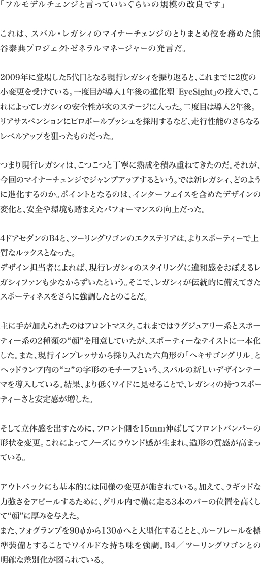 「フルモデルチェンジと言っていいぐらいの規模の改良です」

これは、スバル・レガシィのマイナーチェンジのとりまとめ役を務めた熊
谷泰典プロジェクトゼネラルマネージャーの発言だ。

2009年に登場した5代目となる現行レガシィを振り返ると、これまでに2度の小変更を受けている。一度目が導入1年後の進化型「EyeSight」の投入で、これによってレガシィの安全性が次のステージに入った。二度目は導入2年後。リアサスペンションにピロボールブッシュを採用するなど、走行性能のさらなる
レベルアップを狙ったものだった。

つまり現行レガシィは、こつこつと丁寧に熟成を積み重ねてきたのだ。それが、今回のマイナーチェンジでジャンプアップするという。では新レガシィ、どのように進化するのか。ポイントとなるのは、インターフェイスを含めたデザインの
変化と、安全や環境も踏まえたパフォーマンスの向上だった。

4ドアセダンのB4と、ツーリングワゴンのエクステリアは、よりスポーティーで上質なルックスとなった。
デザイン担当者によれば、現行レガシィのスタイリングに違和感をおぼえるレガシィファンも少なからずいたという。そこで、レガシィが伝統的に備えてきた
スポーティネスをさらに強調したとのことだ。

主に手が加えられたのはフロントマスク。これまではラグジュアリー系とスポーティー系の2種類の“顔”を用意していたが、スポーティーなテイストに一本化した。また、現行インプレッサから採り入れた六角形の「ヘキサゴングリル」とヘッドランプ内の“コ”の字形のモチーフという、スバルの新しいデザインテーマを導入している。結果、より低くワイドに見せることで、レガシィの持つスポー
ティーさと安定感が増した。

そして立体感を出すために、フロント側を15mm伸ばしてフロントバンパーの形状を変更。これによってノーズにラウンド感が生まれ、造形の質感が高まっ
ている。

アウトバックにも基本的には同様の変更が施されている。加えて、ラギッドな力強さをアピールするために、グリル内で横に走る3本のバーの位置を高くし
て“顔”に厚みを与えた。
また、フォグランプを90φから130φへと大型化することと、ルーフレールを標準装備とすることでワイルドな持ち味を強調。B4／ツーリングワゴンとの
明確な差別化が図られている。