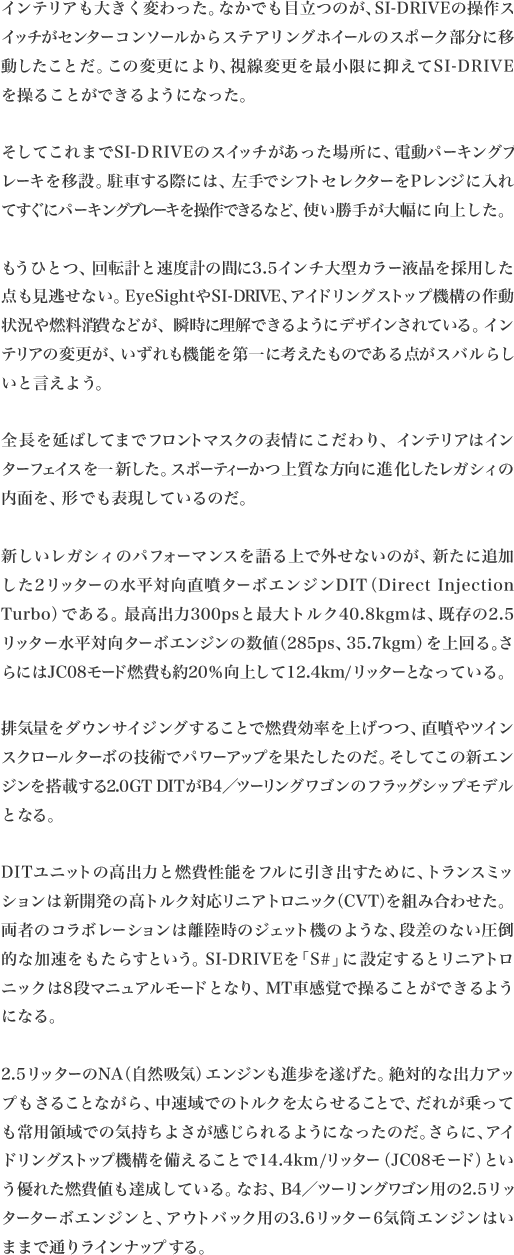 インテリアも大きく変わった。なかでも目立つのが、SI-DRIVEの操作スイッチがセンターコンソールからステアリングホイールのスポーク部分に移動したことだ。この変更により、視線変更を最小限に抑えてSI-DRIVE
を操ることができるようになった。

そしてこれまでSI-DRIVEのスイッチがあった場所に、電動パーキングブレーキを移設。駐車する際には、左手でシフトセレクターをPレンジに入れてすぐにパーキングブレーキを操作できるなど、使い勝手が大幅に向上した。

もうひとつ、回転計と速度計の間に3.5インチ大型カラー液晶を採用した点も見逃せない。EyeSightやSI-DRIVE、アイドリングストップ機構の作動状況や燃料消費などが、瞬時に理解できるようにデザインされている。インテリアの変更が、いずれも機能を第一に考えたものである点がスバルらし
いと言えよう。

全長を延ばしてまでフロントマスクの表情にこだわり、インテリアはインターフェイスを一新した。スポーティーかつ上質な方向に進化したレガシィの
内面を、形でも表現しているのだ。

新しいレガシィのパフォーマンスを語る上で外せないのが、新たに追加した2リッターの水平対向直噴ターボエンジンDIT（DirectInjection Turbo）である。最高出力300psと最大トルク40.8kgmは、既存の2.5リッター水平対向ターボエンジンの数値（285ps、35.7kgm）を上回る。さらにはJC08
モード燃費も約20％向上して12.4km/リッターとなっている。

排気量をダウンサイジングすることで燃費効率を上げつつ、直噴やツインスクロールターボの技術でパワーアップを果たしたのだ。そしてこの新エンジンを搭載する2.0GTDITがB4／ツーリングワゴンのフラッグシップモデル
となる。

DITユニットの高出力と燃費性能をフルに引き出すために、トランスミッションは新開発の高トルク対応リニアトロニック（CVT）を組み合わせた。両者のコラボレーションは離陸時のジェット機のような、段差のない圧倒的な加速をもたらすという。SI-DRIVEを「S#」に設定するとリニアトロニックは8段マニュアルモードとなり、MT車感覚で操ることができるよう
になる。

2.5リッターのNA（自然吸気）エンジンも進歩を遂げた。絶対的な出力アップもさることながら、中速域でのトルクを太らせることで、だれが乗っても常用領域での気持ちよさが感じられるようになったのだ。さらに、アイドリングストップ機構を備えることで14.4km/リッター（JC08モード）という優れた燃費値も達成している。なお、B4／ツーリングワゴン用の2.5リッターターボエンジンと、アウトバック用の3.6リッター6気筒エンジン
はいままで通りラインナップする。