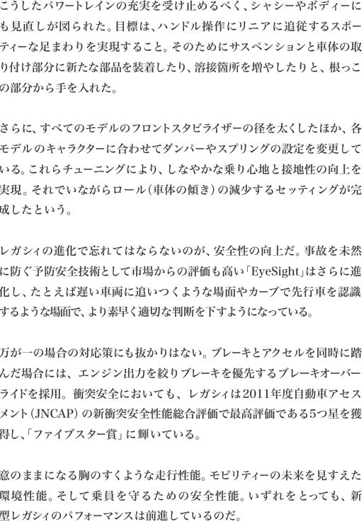 こうしたパワートレインの充実を受け止めるべく、シャシーやボディーにも見直しが図られた。目標は、ハンドル操作にリニアに追従するスポーティーな足まわりを実現すること。そのためにサスペンションと車体の取り付け部分に新たな部品を装着したり、溶接箇所を増やしたりと、根っこ
の部分から手を入れた。

さらに、すべてのモデルのフロントスタビライザーの径を太くしたほか、各モデルのキャラクターに合わせてダンパーやスプリングの設定を変更している。これらチューニングにより、しなやかな乗り心地と接地性の向上を実現。それでいながらロール（車体の傾き）の減少するセッティングが完
成したという。

レガシィの進化で忘れてはならないのが、安全性の向上だ。事故を未然に防ぐ予防安全技術として市場からの評価も高い「EyeSight」はさらに進化し、たとえば遅い車両に追いつくような場面やカーブで先行車を認識
するような場面で、より素早く適切な判断を下すようになっている。

万が一の場合の対応策にも抜かりはない。ブレーキとアクセルを同時に踏んだ場合には、エンジン出力を絞りブレーキを優先するブレーキオーバーライドを採用。衝突安全においても、レガシィは2011年度自動車アセスメント（JNCAP）の新衝突安全性能総合評価で最高評価である5つ星を獲
得し、「ファイブスター賞」に輝いている。

意のままになる胸のすくような走行性能。モビリティーの未来を見すえた環境性能。そして乗員を守るための安全性能。いずれをとっても、新
型レガシィのパフォーマンスは前進しているのだ。