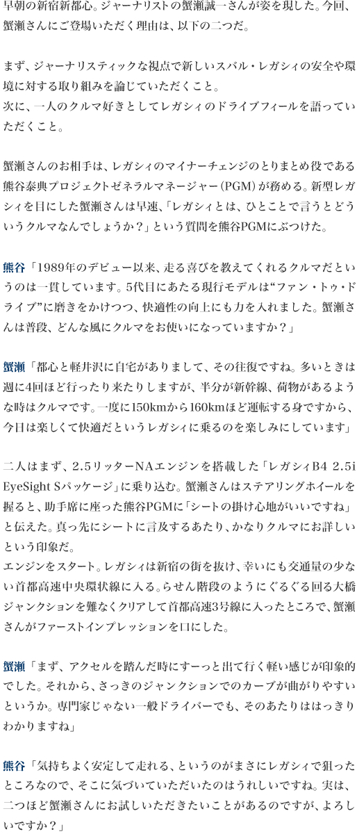 早朝の新宿新都心。ジャーナリストの蟹瀬誠一さんが姿を現した。今回、蟹瀬さんにご登場いただく理由は、以下の二つだ。

まず、ジャーナリスティックな視点で新しいスバル・レガシィの安全や環境に対する取り組みを論じていただくこと。
次に、一人のクルマ好きとしてレガシィのドライブフィールを語っていただくこと。

蟹瀬さんのお相手は、レガシィのマイナーチェンジのとりまとめ役である熊谷泰典プロジェクトゼネラルマネージャー（PGM）が務める。新型レガシィを目にした蟹瀬さんは早速、「レガシィとは、ひとことで言うとどういうクルマなんでしょうか？」という質問を熊谷PGMにぶつけた。

熊谷「1989年のデビュー以来、走る喜びを教えてくれるクルマだというのは一貫しています。5代目にあたる現行モデルは“ファン・トゥ・ドライブ”に磨きをかけつつ、快適性の向上にも力を入れました。蟹瀬さんは普段、どんな風にクルマをお使いになっていますか？」
（※　1行アキ）
蟹瀬「都心と軽井沢に自宅がありまして、その往復ですね。多いときは週に4回ほど行ったり来たりしますが、半分が新幹線、荷物があるような時はクルマです。一度に150kmから160kmほど運転する身ですから、今日は楽しくて快適だというレガシィに乗るのを楽しみにしています」

二人はまず、2.5リッターNAエンジンを搭載した「レガシィB4 2.5i EyeSight Sパッケージ」に乗り込む。蟹瀬さんはステアリングホイールを握ると、助手席に座った熊谷PGMに「シートの掛け心地がいいですね」と伝えた。真っ先にシートに言及するあたり、かなりクルマにお詳しいという印象だ。
エンジンをスタート。レガシィは新宿の街を抜け、幸いにも交通量の少ない首都高速中央環状線に入る。らせん階段のようにぐるぐる回る大橋ジャンクションを難なくクリアして首都高速3号線に入ったところで、蟹瀬さんがファーストインプレッションを口にした。

蟹瀬「まず、アクセルを踏んだ時にすーっと出て行く軽い感じが印象的でした。それから、さっきのジャンクションでのカーブが曲がりやすいというか。専門家じゃない一般ドライバーでも、そのあたりははっきりわかりますね」

熊谷「気持ちよく安定して走れる、というのがまさにレガシィで狙ったところなので、そこに気づいていただいたのはうれしいですね。実は、二つほど蟹瀬さんにお試しいただきたいことがあるのですが、よろしいですか？」