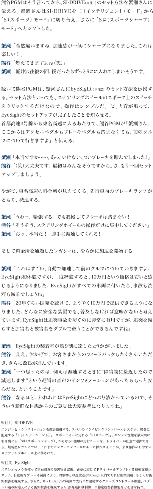 熊谷PGMはそう言ってから、SI-DRIVE（※注1）のセット方法を蟹瀬さんに伝える。蟹瀬さんはSI-DRIVEを「I（インテリジェント）モード」から「S（スポーツ）モード」に切り替え、さらに「S♯（スポーツシャープ）モード」へとシフトした。

蟹瀬「全然違いますね。加速感が一気にシャープになりました。これは楽しい！」
熊谷「燃えてきますよね（笑）」
蟹瀬「軽井沢往復の間、僕だったらずっとS♯に入れてしまいそうです」

続いて熊谷PGMは、蟹瀬さんにEyeSight（※注2）のセット方法を伝授する。セット方法といっても、ステアリングホイールのスポーク上のスイッチをクリックするだけなので、操作はシンプルだ。「ピ」と音が鳴って、EyeSightのセットアップが完了したことを知らせる。
首都高速3号線から東名高速に入るあたりで、熊谷PGMが「蟹瀬さん、ここからはアクセルペダルもブレーキペダルも踏まなくても、前のクルマについて行きますよ」と伝える。

蟹瀬「本当ですか……。あっ、いけない、ついブレーキを踏んでしまった！」
熊谷「（笑）大丈夫です、最初はみんなそうですから。さ、もう一回セットアップしましょう」

やがて、東名高速の料金所が見えてくる。先行車両のブレーキランプがともり、減速する。

蟹瀬「うわー、緊張する。でも我慢してブレーキは踏まない！」
熊谷「そうそう、ステアリングホイールの操作だけに集中してください」
蟹瀬「おっ、本当だ！　勝手に減速してくれる！」

そして料金所を通過したレガシィは、滑らかに加速を開始する。

蟹瀬「これはすごい、自動で加速して前のクルマについていきますよ。EyeSight初体験ですが、一度経験すると、10万円という価格は安いと感じるようになりました。EyeSightがすべての車両に付いたら、事故も渋滞も減るでしょうね」
熊谷「20年ぐらい開発を続けて、ようやく10万円で提供できるようになりました。どんなに安全な装置でも、普及しなければ意味がないと考えています。EyeSightは追突事故を防ぐのに非常に有用ですが、追突を減らすと加害者と被害者をダブルで救うことができるんですね」

蟹瀬「EyeSightの装着率が約9割に達したとうかがいました」
熊谷「ええ。おかげで、お客さまからのフィードバックもたくさんいただき、さらに改良が進んでいます」
蟹瀬「一つ思ったのは、例えば減速するときに“障害物に接近したので減速します”という趣旨の音声のインフォメーションがあったらもっと安心だな、ということです」
熊谷「なるほど、われわれはEyeSightにどっぷり漬かっているので、そういう新鮮な目線からのご意見は大変参考になりますね」


※注1）SI-DRIVE
エンジンとトランスミッションを統合制御する、スバルのドライビングコントロールシステム。燃費に配慮する「I（インテリジェント）」、スポーティーに走れる「S（スポーツ）」、エンジン性能を最大限に引き出せる「S♯（スポーツシャープ）」からなる3種類の走行モードを、ドライバーが任意で選択できる。最新型レガシィでは、これまでセンターコンソールにあった操作スイッチが、より操作のしやすいステアリングホイール上に移された。

※注2）EyeSight
ステレオカメラを使って車両前方の障害物を監視、必要に応じてドライバーをアシストする運転支援システム。自動的なブレーキ制御により、対象物との速度差が30km/h以内であれば衝突回避、もしくは衝突被害を軽減する。さらに、0?100km/hの範囲で先行車に追従するクルーズコントロール機能、ペダルの踏み間違えによる衝突被害を軽減するAT誤発進抑制制御、車線逸脱警告機能などを併せ持つ。