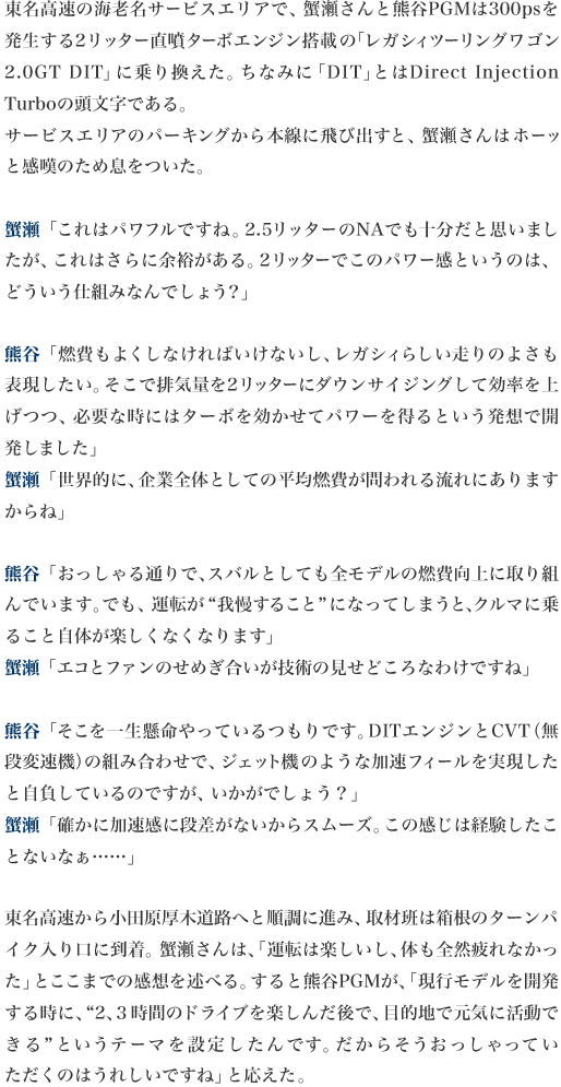 東名高速の海老名サービスエリアで、蟹瀬さんと熊谷PGMは300psを発生する2リッター直噴ターボエンジン搭載の「レガシィツーリングワゴン2.0GT DIT」に乗り換えた。ちなみに「DIT」とはDirect Injection Turboの頭文字である。
サービスエリアのパーキングから本線に飛び出すと、蟹瀬さんはホーッと感嘆のため息をついた。

蟹瀬「これはパワフルですね。2.5リッターのNAでも十分だと思いましたが、これはさらに余裕がある。2リッターでこのパワー感というのは、どういう仕組みなんでしょう？」

熊谷「燃費もよくしなければいけないし、レガシィらしい走りのよさも表現したい。そこで排気量を2リッターにダウンサイジングして効率を上げつつ、必要な時にはターボを効かせてパワーを得るという発想で開発しました」
蟹瀬「世界的に、企業全体としての平均燃費が問われる流れにありますからね」

熊谷「おっしゃる通りで、スバルとしても全モデルの燃費向上に取り組んでいます。でも、運転が“我慢すること”になってしまうと、クルマに乗ること自体が楽しくなくなります」
蟹瀬「エコとファンのせめぎ合いが技術の見せどころなわけですね」

熊谷「そこを一生懸命やっているつもりです。DITエンジンとCVT（無段変速機）の組み合わせで、ジェット機のような加速フィールを実現したと自負しているのですが、いかがでしょう？」
蟹瀬「確かに加速感に段差がないからスムーズ。この感じは経験したことないなぁ……」

東名高速から小田原厚木道路へと順調に進み、取材班は箱根のターンパイク入り口に到着。蟹瀬さんは、「運転は楽しいし、体も全然疲れなかった」とここまでの感想を述べる。すると熊谷PGMが、「現行モデルを開発する時に、“2、３時間のドライブを楽しんだ後で、目的地で元気に活動できる”というテーマを設定したんです。だからそうおっしゃっていただくのはうれしいですね」と応えた。
