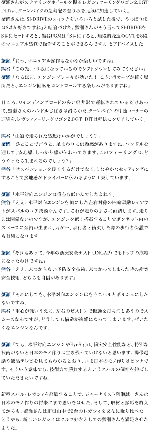 蟹瀬さんがステアリングホイールを握るレガシィツーリングワゴン2.0GT DITは、ターンパイクの急勾配の登り坂を元気に加速していく。蟹瀬さんは、SI-DRIVEのスイッチをいろいろと試した後で、「やっぱり僕はS♯が好きですね」と結論づけた。蟹瀬さんがそう言ってSI-DRIVEをS♯にセットすると、熊谷PGMは「S♯にすると、無段階変速のCVTを8段のマニュアル感覚で操作することができるんですよ」とアドバイスした。

蟹瀬「おっ、マニュアル操作もなかなか楽しいですね」
熊谷「この先、下り坂になっているのでシフトダウンしてみてください」
蟹瀬「なるほど、エンジンブレーキが効いた！　こういうカーブが続く場所だと、エンジン回転をコントロールする楽しみがありますね」

日ごろ、ワインディングロードの多い軽井沢で運転されているだけあって、蟹瀬さんのハンドルさばきは滑らかだ。ターンパイクの中速コーナーの連続を、レガシィツーリングワゴン2.0GT DITは軽快にクリアしていく。

熊谷「山道で走られた感想はいかがでしょう？」
蟹瀬「ひとことで言うと、足まわりに信頼感がありますね。ハンドルを通して、安心感、しっかり感が伝わってきます。このフィーリングは、どうやったら生まれるのでしょう？」
熊谷「サスペンションを硬くするだけでなく、しなやかなセッティングにすることで接地感がドライバーに伝わるように工夫しています」

蟹瀬「水平対向エンジンは重心も低いんでしたよね？」
熊谷「ええ、水平対向エンジンを軸にした左右対称の四輪駆動レイアウトがスバルのコア技術なんです。これが走りのよさに直結します。走りとは関係ないのですが、エンジンを低く搭載することでボンネット内のスペースに余裕が生まれ、万が一、歩行者と衝突した際の歩行者保護でも有利になります」

蟹瀬「それもあって、今年の衝突安全テスト（JNCAP）でもトップの成績になったわけですね」
熊谷「ええ、ぶつからない予防安全技術、ぶつかってしまった時の衝突安全技術、どちらも自信があります」

蟹瀬「それにしても、水平対向エンジンはもうスバルとポルシェにしかないですね」
熊谷「重心が低いうえに、左右のピストンで振動を打ち消しあうのでスムーズなんですが、どうしても構造が複雑になってしまいます。ぜいたくなエンジンなんです」

蟹瀬「でも、水平対向エンジンやEyeSight、衝突安全性能など、特別な技術がないと日本のモノ作りは生き残っていけないと思います。携帯電話や液晶テレビを見てもわかるとおり、いま日本のモノ作りはピンチです。そういう意味でも、技術力で勝負するというスバルの個性を伸ばしていただきたいですね」

新型スバル・レガシィを経験することで、ジャーナリスト蟹瀬誠一さんは日本のモノ作りの将来にまで思いをはせた。そして、取材と撮影を終えてからも、蟹瀬さんは箱根山中で2台のレガシィを交互に乗り比べた。どうやら、新しいレガシィはクルマ好きとしての蟹瀬さんも満足させたようだ。