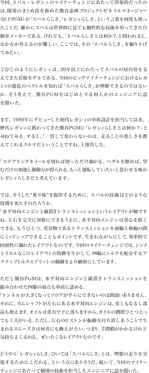 今回、スバル・レガシィのマイナーチェンジにあたって印象的だったの
は、開発のまとめ役を務めた熊谷泰典プロジェクトゼネラルマネージャー（以下PGM）が「スバルらしさ」「レガシィらしさ」という言葉を何度も使ったことだ。確かにスバルは世界的に見ても個性的な技術を培ってきた自動車メーカーである。けれども、「スバルらしさとは何か？」と問われると、なかなか答えるのが難しい。ここでは、その「スバルらしさ」を掘り下げ
てみたい。

ご存じのようにレガシィは、20年以上にわたってスバルの屋台骨を支えてきた看板モデルである。今回のビッグマイナーチェンジにおけるレガシィの進化のベクトルを知れば「スバルらしさ」が理解できるのではないか。そう考えて、熊谷PGMをはじめとする何人かのエンジニアに話
を聞いた。

まず、1989年にデビューした初代レガシィの車体設計を担当して以来、歴代レガシィに携わってきた熊谷PGMに「レガシィらしさとは何か？」と尋ねてみる。すると、「一貫して変わらないのは、走ることの楽しさを教
えてくれるクルマだということですね」と即答した。

「ステアリングホイールを切れば切っただけ曲がる。ペダルを踏めば、望むだけの加速と制動力が得られる。もっと運転していたいと思わせる味が
レガシィらしさだと考えています」

では、そうした“乗り味”を提供するために、スバルの技術はどのような
役割を果たすのだろうか。
「水平対向エンジンと縦置きトランスミッションというレイアウトが軸ですね。左右を完全に対称にできるうえに、水平対向エンジンは重心を低くできる。もうひとつ、重量物であるトランスミッションを前輪と後輪の間にミッドシップできることもポイントです。生まれながらにして、効率的で回頭性に優れたレイアウトなのです。今回のマイナーチェンジでは、シンメトリカルなこのレイアウトの特徴を生かして、四輪にトルクを配分するア
クティブトルクスプリットの制御をより緻密にしています」

ただし熊谷PGMは、水平対向エンジンと縦置きトランスミッションを
組み合わせた四駆の弱点も率直に認める。
「トンネルが大きくなってフロアが平らにできないのは間違いありません。それに、カムシャフトが左右にある水平対向エンジンは、重くもなるし部品も増えます。オイルは重力で下に落ちますから、オイルの潤滑ひとつとっても工夫がいる。ただし、左右のピストンが振動を打ち消しあうことで生まれるスムーズさは何者にも換えがたい。つまり、手間暇がかかるけれど
気持ちよく走れる、ぜいたくなレイアウトなのです」

どうやら「レガシィらしさ」ひいては「スバルらしさ」とは、理想の走りを実現するためにこだわる、という点にありそうだ。続いて、今回のマイナー
チェンジにあたって個別の技術を担当したエンジニアに話を聞いた。