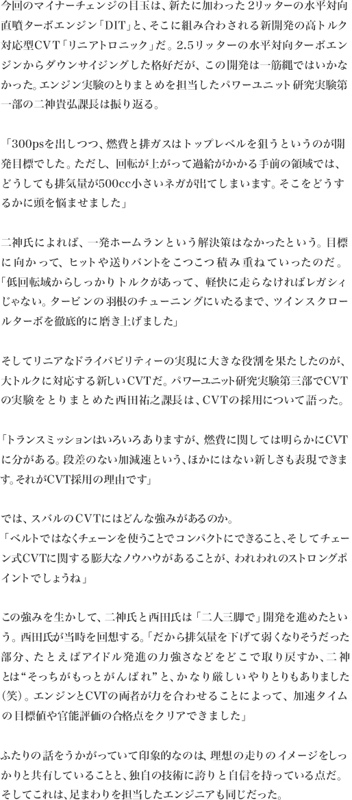 今回のマイナーチェンジの目玉は、新たに加わった2リッターの水平対向直噴ターボエンジン「DIT」と、そこに組み合わされる新開発の高トルク対応型CVT「リニアトロニック」だ。2.5リッターの水平対向ターボエンジンからダウンサイジングした格好だが、この開発は一筋縄ではいかなかった。エンジン実験のとりまとめを担当したパワーユニット研究実験第
一部の二神貴弘課長は振り返る。

「300psを出しつつ、燃費と排ガスはトップレベルを狙うというのが開発目標でした。ただし、回転が上がって過給がかかる手前の領域では、どうしても排気量が500cc小さいネガが出てしまいます。そこをどうするかに頭を悩ませました」

二神氏によれば、一発ホームランという解決策はなかったという。目標に向かって、ヒットや送りバントをこつこつ積み重ねていったのだ。
「低回転域からしっかりトルクがあって、軽快に走らなければレガシィじゃない。タービンの羽根のチューニングにいたるまで、ツインスクロー
ルターボを徹底的に磨き上げました」

そしてリニアなドライバビリティーの実現に大きな役割を果たしたのが、大トルクに対応する新しいCVTだ。パワーユニット研究実験第三部でCVTの実験をとりまとめた西田祐之課長は、CVTの採用について語った。

「トランスミッションはいろいろありますが、燃費に関しては明らかにCVTに分がある。段差のない加減速という、ほかにはない新しさも表現できま
す。それがCVT採用の理由です」

では、スバルのCVTにはどんな強みがあるのか。
「ベルトではなくチェーンを使うことでコンパクトにできること、そしてチェーン式CVTに関する膨大なノウハウがあることが、われわれのストロングポ
イントでしょうね」

この強みを生かして、二神氏と西田氏は「二人三脚で」開発を進めたという。西田氏が、当時を回想する。「だから排気量を下げて弱くなりそうだった部分、たとえばアイドル発進の力強さなどをどこで取り戻すか、二神
とは“そっちがもっとがんばれ”と、かなり厳しいやりとりもありました
（笑）。エンジンとCVTの両者が力を合わせることによって、加速タイム
の目標値や官能評価の合格点をクリアできました」

ふたりの話をうかがっていて印象的なのは、理想の走りのイメージをしっかりと共有していることと、独自の技術に誇りと自信を持っている点だ。
そしてこれは、足まわりを担当したエンジニアも同じだった。