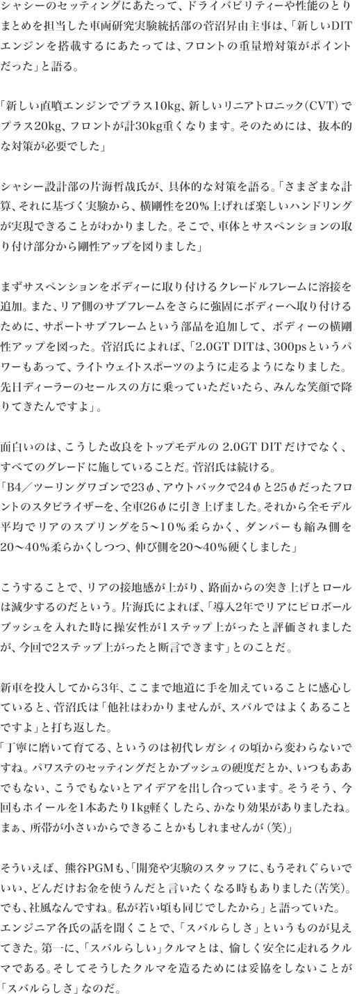 シャシーのセッティングにあたって、ドライバビリティーや性能のとりまとめを担当した車両研究実験統括部の菅沼昇由主事は、「新しいDITエンジンを搭載するにあたっては、フロントの重量増対策がポイント
だった」と語る。

「新しい直噴エンジンでプラス10kg、新しいリニアトロニック（CVT）でプラス20kg、フロントが計30kg重くなります。そのためには、抜本的
な対策が必要でした」

シャシー設計部の片海哲哉氏が、具体的な対策を語る。「さまざまな計算、それに基づく実験から、横剛性を20％上げれば楽しいハンドリングが実現できることがわかりました。そこで、車体とサスペンションの取
り付け部分から剛性アップを図りました」

まずサスペンションをボディーに取り付けるクレードルフレームに溶接を追加。また、リア側のサブフレームをさらに強固にボディーへ取り付けるために、サポートサブフレームという部品を追加して、ボディーの横剛性アップを図った。菅沼氏によれば、「2.0GTDITは、300psというパワーもあって、ライトウェイトスポーツのように走るようになりました。先日ディーラーのセールスの方に乗っていただいたら、みんな笑顔で降
りてきたんですよ」。

面白いのは、こうした改良をトップモデルの2.0GTDITだけでなく、
すべてのグレードに施していることだ。菅沼氏は続ける。「B4／ツーリングワゴンで23φ、アウトバックで24φと25φだったフロントのスタビライザーを、全車26φに引き上げました。それから全モデル平均でリアのスプリングを5〜10％柔らかく、ダンパーも縮み側を
20〜40％柔らかくしつつ、伸び側を20〜40％硬くしました」

こうすることで、リアの接地感が上がり、路面からの突き上げとロールは減少するのだという。片海氏によれば、「導入2年でリアにピロボールブッシュを入れた時に操安性が1ステップ上がったと評価されました
が、今回で2ステップ上がったと断言できます」とのことだ。

新車を投入してから3年、ここまで地道に手を加えていることに感心していると、菅沼氏は「他社はわかりませんが、スバルではよくあること
ですよ」と打ち返した。
「丁寧に磨いて育てる、というのは初代レガシィの頃から変わらないですね。パワステのセッティングだとかブッシュの硬度だとか、いつもああでもない、こうでもないとアイデアを出し合っています。そうそう、今回もホイールを1本あたり1kg軽くしたら、かなり効果がありましたね。
まぁ、所帯が小さいからできることかもしれませんが（笑）」

そういえば、熊谷PGMも、「開発や実験のスタッフに、もうそれぐらいでいい、どんだけお金を使うんだと言いたくなる時もありました（苦笑）。
でも、社風なんですね。私が若い頃も同じでしたから」と語っていた。
エンジニア各氏の話を聞くことで、「スバルらしさ」というものが見えてきた。第一に、「スバルらしい」クルマとは、愉しく安全に走れるクルマである。そしてそうしたクルマを造るためには妥協をしないことが
「スバルらしさ」なのだ。