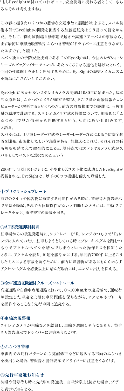 「「もしEyeSightが付いていれば……。安全技術に携わる者として、もち
ろんそれは考えますね」

この春に起きたいくつかの悲惨な交通事故に話題がおよぶと、スバル技術本部でEyeSightの開発を担当する加藤寛基氏はこう言って唇をかんだ。そして、「例えば関越自動車道で起きた高速ツアーバスの事故なら、まず最初に車線逸脱警報やふらつき警報がドライバーに注意をうながし
たはずです」と続けた。
スバル独自の予防安全技術であるこのEyeSightは、今回のレガシィ・シリーズのビッグマイナーチェンジにあたってさらなる進化を遂げたという。今回の性能向上を正しく理解するために、EyeSightの歴史とメカニズム
を簡単におさらいしておきたい。

EyeSightに欠かせないステレオカメラの開発は1989年に始まった。基本的な原理は、ふたつのカメラが前方を監視、そこで得た画像情報をコンピューターが解析するというものだ。前方の対象物までの距離は、三角測量の原理で計測する。ステレオカメラ方式の特徴について、加藤氏は「ふたつの目で見た情報から判断するという、人間に近い仕組みです」
と語る。
スバルには、ミリ波レーダー方式やレーザーレーダー方式による予防安全装置を開発、市販化したという実績がある。加藤氏によれば、それぞれの長所短所を踏まえて総合的に見ると、現時点ではステレオカメラ方式がス
バルとしてベストな選択なのだという。

2008年、4代目のレガシィに、小型化と低コスト化に成功したEyeSightが
搭載される。EyeSightは、以下の6つの機能を備えて登場した。

1,プリクラッシュブレーキ
前方のクルマや障害物に衝突する可能性がある時に、警報音と警告表示で注意を喚起。それでも回避操作がないと判断したときには、自動でブ
レーキをかけ、衝突被害の軽減を図る。
2,AT誤発進抑制制御
駐車場からの後退発進時に、シフトレバーを「R」レンジのつもりで「D」レンジに入れていたり、駐車しようとしている時にブレーキペダルを踏むつもりでアクセルペダルを踏んでしまうといった操作ミスを検知した
ときに、アクセルを絞り、加速を緩やかにする。年間約7000件に上るこうしたミスによる事故を防ぐために、前方に障害物があるにもかかわらず
アクセルペダルを必要以上に踏んだ場合には、エンジン出力を抑える。
3,全車速追従機能付クルーズコントロール
高速道路や自動車専用道路において、0〜100km/hの速度域で、運転者が設定した車速を上限に車間距離を保ちながら、アクセルやブレーキ
を操作することなく先行車両に追従する。
4,車線逸脱警報ステレオカメラが白線などを認識し、車線を逸脱しそうになると、警告
音と警告表示でドライバーに注意をうながす。
5,ふらつき警報
車線内での蛇行パターンから覚醒低下などに起因する車両のふらつき
を検出した場合、警報音と警告表示でドライバーに注意をうながす。
6,先行車発進お知らせ渋滞や信号待ち時に先行車の発進後、自車が停止し続けた場合、ブザー
と表示で知らせる。