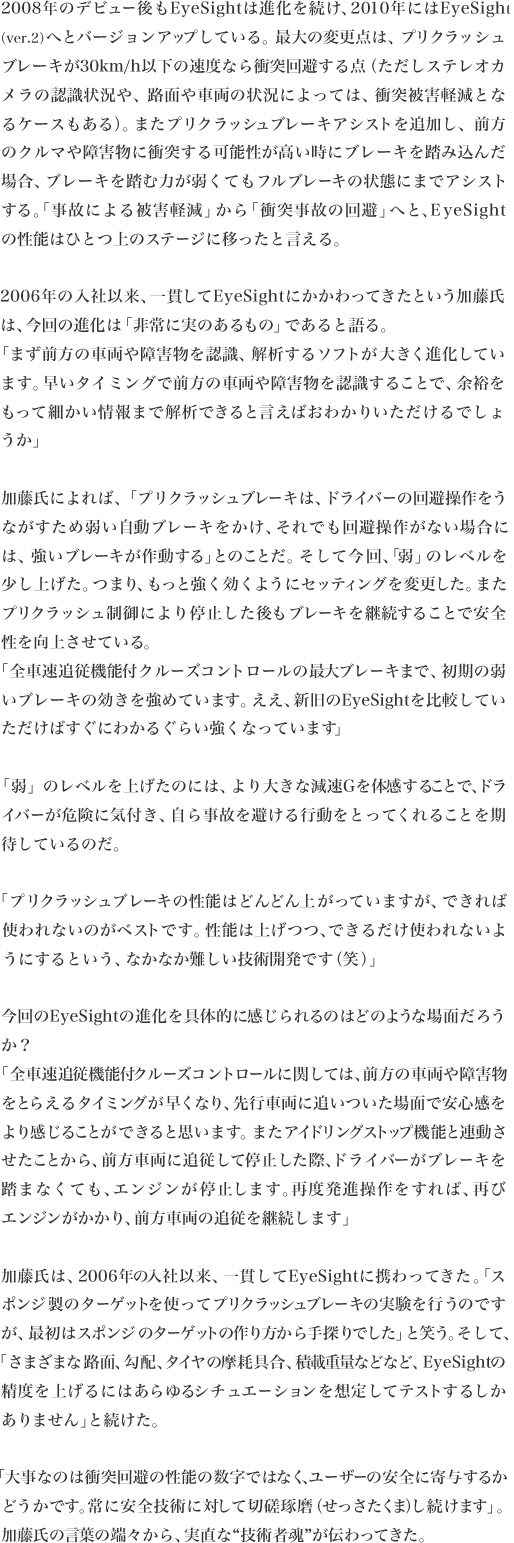2008年のデビュー後もEyeSightは進化を続け、2010年にはEyeSight
（ver.2）へとバージョンアップしている。最大の変更点は、プリクラッシュブレーキが30km/h以下の速度なら衝突回避する点（ただしステレオカメラの認識状況や、路面や車両の状況によっては、衝突被害軽減となるケースもある）。またプリクラッシュブレーキアシストを追加し、前方のクルマや障害物に衝突する可能性が高い時にブレーキを踏み込んだ場合、ブレーキを踏む力が弱くてもフルブレーキの状態にまでアシストする。「事故による被害軽減」から「衝突事故の回避」へと、EyeSight
の性能はひとつ上のステージに移ったと言える。

2006年の入社以来、一貫してEyeSightにかかわってきたという加藤氏
は、今回の進化は「非常に実のあるもの」であると語る。
「まず前方の車両や障害物を認識、解析するソフトが大きく進化しています。早いタイミングで前方の車両や障害物を認識することで、余裕をもって細かい情報まで解析できると言えばおわかりいただけるでしょ
うか」

加藤氏によれば、「プリクラッシュブレーキは、ドライバーの回避操作をうながすため弱い自動ブレーキをかけ、それでも回避操作がない場合には、強いブレーキが作動する」とのことだ。そして今回、「弱」のレベルを少し上げた。つまり、もっと強く効くようにセッティングを変更した。またプリクラッシュ制御により停止した後もブレーキを継続することで安全
性を向上させている。
「全車速追従機能付クルーズコントロールの最大ブレーキまで、初期の弱いブレーキの効きを強めています。ええ、新旧のEyeSightを比較してい
ただけばすぐにわかるぐらい強くなっています」

「弱」のレベルを上げたのには、より大きな減速Gを体感することで、ドライバーが危険に気付き、自ら事故を避ける行動をとってくれることを期
待しているのだ。

「プリクラッシュブレーキの性能はどんどん上がっていますが、できれば使われないのがベストです。性能は上げつつ、できるだけ使われないよう
にするという、なかなか難しい技術開発です（笑）」

今回のEyeSightの進化を具体的に感じられるのはどのような場面だろう
か？
「全車速追従機能付クルーズコントロールに関しては、前方の車両や障害物をとらえるタイミングが早くなり、先行車両に追いついた場面で安心感をより感じることができると思います。またアイドリングストップ機能と連動させたことから、前方車両に追従して停止した際、ドライバーがブレーキを踏まなくても、エンジンが停止します。再度発進操作をすれば、再び
エンジンがかかり、前方車両の追従を継続します」

加藤氏は、2006年の入社以来、一貫してEyeSightに携わってきた。「スポンジ製のターゲットを使ってプリクラッシュブレーキの実験を行うのですが、最初はスポンジのターゲットの作り方から手探りでした」と笑う。そして、
「さまざまな路面、勾配、タイヤの摩耗具合、積載重量などなど、EyeSightの精度を上げるにはあらゆるシチュエーションを想定してテストするしか
ありません」と続けた。

「大事なのは衝突回避の性能の数字ではなく、ユーザーの安全に寄与するかどうかです。常に安全技術に対して切磋琢磨（せっさたくま）し続けます」。
加藤氏の言葉の端々から、実直な“技術者魂”が伝わってきた。