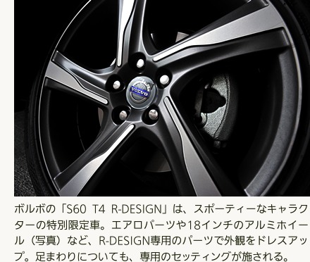 ボルボの「S60 T4 R-DESIGN」は、スポーティーなキャラクターの特別限定車。エアロパーツや18インチのアルミホイール（写真）など、R-DESIGN専用のパーツで外観をドレスアップ。足まわりについても、専用のセッティングが施される。