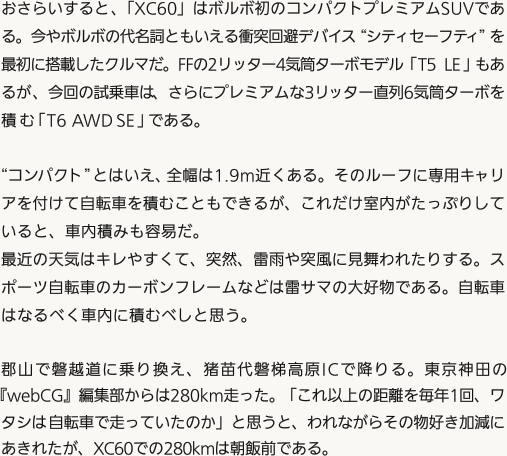 おさらいすると、「XC60」はボルボ初のコンパクトプレミアムSUVである。今やボルボの代名詞ともいえる衝突回避デバイス“シティセーフティ”を最初に搭載したクルマだ。FFの2リッター4気筒ターボモデル「T5 LE」もあるが、今回の試乗車は、さらにプレミアムな3リッター直列6気筒ターボを積む「T6 AWD SE」である。“コンパクト”とはいえ、全幅は1.9m近くある。そのルーフに専用キャリアを付けて自転車を積むこともできるが、これだけ室内がたっぷりしていると、車内積みも容易だ。最近の天気はキレやすくて、突然、雷雨や突風に見舞われたりする。スポーツ自転車のカーボンフレームなどは雷サマの大好物である。自転車はなるべく車内に積むべしと思う。郡山で磐越道に乗り換え、猪苗代磐梯高原ICで降りる。東京神田の『webCG』編集部からは280km走った。「これ以上の距離を毎年1回、ワタシは自転車で走っていたのか」と思うと、われながらその物好き加減にあきれたが、XC60での280kmは朝飯前である。