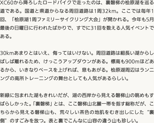 XC60から降ろしたロードバイクで走ったのは、裏磐梯の桧原湖を巡る道である。国道と県道からなる周回道路は1周32km。ここでは毎年1回、「桧原湖1周ファミリーサイクリング大会」が開かれる。今年も5月最後の日曜日に行われたばかりで、すでに31回を数える人気イベントである。30kmあまりとはいえ、侮ってはいけない。周回道路は細長い湖からしばしば離れるため、けっこうアップダウンがある。標高も900ｍほどあるから、いきなりペースを上げれば、息もあがる。桧原湖周辺はランニングの高所トレーニングの舞台としても人気があるらしい。新緑に包まれた湖もきれいだが、湖の西岸から見える磐梯山の眺めもすばらしかった。「裏磐梯」とは、ここ磐梯山北麓一帯を指す総称だが、こちらから見える磐梯山も、荒々しい茶色の地肌をむき出しにした“裏側”のすごみを放つ。表と裏でこんなに山容の違う山も珍しい。
