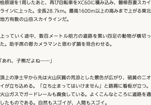 桧原湖を1周したあと、再び自転車をXC60に積み込み、磐梯吾妻スカイラインに上った。全長28.7km。最高1600ｍ以上の高みまで上がる東北地方有数の山岳スカイラインだ。上っていく途中、数百メートル前方の道路を黒い四足の動物が横切った。助手席の郡カメラマンと思わず顔を見合わせる。「あれ、子熊だよね……」頂上の浄土平から先は火山灰質の荒涼とした景色が広がり、硫黄のニオイが立ち込める。「立ち止まってはいけません」と路肩に看板が立つ。火山ガスでガードレールも腐食している。よくこんなところに道路を通したものである。自然もスゴイが、人間もスゴイ。