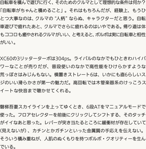 自転車を積んで遊びに行く、そのためのクルマとして理想的な条件は何か？「自転車がちゃんと積めること」。それはもちろんだが、経験上、もうひとつ大事なのは、クルマの“人柄”ならぬ、キャラクターだと思う。自転車遊びで疲れたあと、クルマでさらに疲れるのはいやである。帰り道は体もココロも癒やされるクルマがいい、と考えると、ボルボは実に自転車と相性がいい。XC60の3リッターターボは304ps。ライバルのなかでもひときわハイパワーなことが売りだが、普段使いのなかで高性能をひけらかすような荒っぽさはみじんもない。横置きストレート6は、いかにも直6らしいスジのいい滑らかさが第一の魅力だ。高回転では木管楽器系のけっこうスイートな快音まで聴かせてくれる。磐梯吾妻スカイラインを上ってゆくとき、6段ATをマニュアルモードで使った。フロアセレクターを前後にクリックしてシフトする、そのタッチがイイなあと思った。レバーが突き当たるところに緩衝材が存在していて（見えないが）、カチンとかガチンといった金属質の手応えを伝えない。そういう積み重ねが、人肌のぬくもりを持つボルボ・クオリティーを生んでいる。