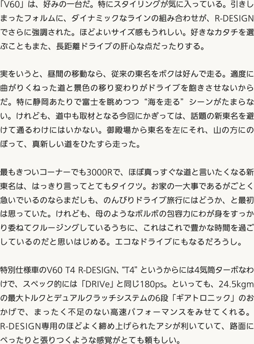 「V60」は、好みの一台だ。特にスタイリングが気に入っている。引きしまったフォルムに、ダイナミックなラインの組み合わせが、R-DESIGNでさらに強調された。ほどよいサイズ感もうれしい。好きなカタチを選ぶこともまた、長距離ドライブの肝心な点だったりする。実をいうと、昼間の移動なら、従来の東名をボクは好んで走る。適度に曲がりくねった道と景色の移り変わりがドライブを飽きさせないからだ。特に静岡あたりで富士を眺めつつ“海を走る”シーンがたまらない。けれども、道中も取材となる今回にかぎっては、話題の新東名を避けて通るわけにはいかない。御殿場から東名を左にそれ、山の方にのぼって、真新しい道をひたすら走った。最もきついコーナーでも3000Rで、ほぼ真っすぐな道と言いたくなる新東名は、はっきり言ってとてもタイクツ。お家の一大事であるがごとく急いでいるのならまだしも、のんびりドライブ旅行にはどうか、と最初は思っていた。けれども、母のようなボルボの包容力にわが身をすっかり委ねてクルージングしているうちに、これはこれで豊かな時間を過ごしているのだと思いはじめる。エコなドライブにもなるだろうし。特別仕様車のV60 T4 R-DESIGN、“T4”というからには4気筒ターボなわけで、スペック的には「DRIVe」と同じ180ps。といっても、24.5kgmの最大トルクとデュアルクラッチシステムの6段「ギアトロニック」のおかげで、まったく不足のない高速パフォーマンスをみせてくれる。R-DESIGN専用のほどよく締め上げられたアシが利いていて、路面にぺったりと張りつくような感覚がとても頼もしい。