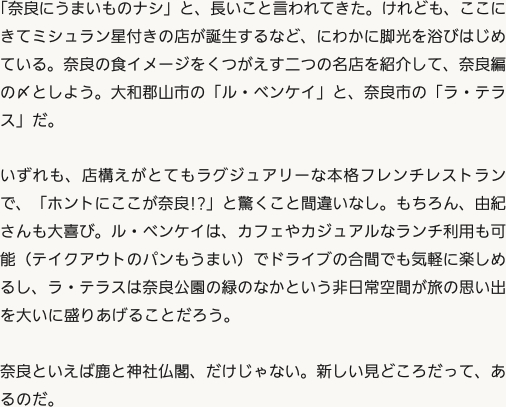 「奈良にうまいものナシ」と、長いこと言われてきた。けれども、ここにきてミシュラン星付きの店が誕生するなど、にわかに脚光を浴びはじめている。奈良の食イメージをくつがえす二つの名店を紹介して、奈良編の〆としよう。大和郡山市の「ル・ベンケイ」と、奈良市の「ラ・テラス」だ。いずれも、店構えがとてもラグジュアリーな本格フレンチレストランで、「ホントにここが奈良!?」と驚くこと間違いなし。もちろん、由紀さんも大喜び。ル・ベンケイは、カフェやカジュアルなランチ利用も可能（テイクアウトのパンもうまい）でドライブの合間でも気軽に楽しめるし、ラ・テラスは奈良公園の緑のなかという非日常空間が旅の思い出を大いに盛りあげることだろう。奈良といえば鹿と神社仏閣、だけじゃない。新しい見どころだって、あるのだ。