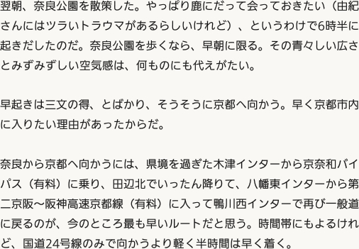 翌朝、奈良公園を散策した。やっぱり鹿にだって会っておきたい（由紀さんにはツラいトラウマがあるらしいけれど）、というわけで6時半に起きだしたのだ。奈良公園を歩くなら、早朝に限る。その青々しい広さとみずみずしい空気感は、何ものにも代えがたい。早起きは三文の得、とばかり、そうそうに京都へ向かう。早く京都市内に入りたい理由があったからだ。奈良から京都へ向かうには、県境を過ぎた木津インターから京奈和バイパス（有料）に乗り、田辺北でいったん降りて、八幡東インターから第二京阪〜阪神高速京都線（有料）に入って鴨川西インターで再び一般道に戻るのが、今のところ最も早いルートだと思う。時間帯にもよるけれど、国道24号線のみで向かうより軽く半時間は早く着く。