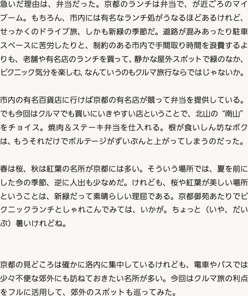 急いだ理由は、弁当だった。京都のランチは弁当で、が近ごろのマイブーム。もちろん、市内には有名なランチ処がうなるほどあるけれど、せっかくのドライブ旅、しかも新緑の季節だ。道路が混みあったり駐車スペースに苦労したりと、制約のある市内で手間取り時間を浪費するよりも、老舗や有名店のランチを買って、静かな屋外スポットで緑のなか、ピクニック気分を楽しむ、なんていうのもクルマ旅行ならではじゃないか。市内の有名百貨店に行けば京都の有名店が競って弁当を提供している。でも今回はクルマでも買いにいきやすい店ということで、北山の“南山”をチョイス。焼肉＆ステーキ弁当を仕入れる。根が食いしん坊なボクは、もうそれだけでボルテージがずいぶんと上がってしまうのだった。春は桜、秋は紅葉の名所が京都には多い。そういう場所では、夏を前にした今の季節、逆に人出も少なめだ。けれども、桜や紅葉が美しい場所ということは、新緑だって素晴らしい理屈である。京都御苑あたりでピクニックランチとしゃれこんでみては、いかが。ちょっと（いや、だいぶ）暑いけれどね。京都の見どころは確かに洛内に集中しているけれども、電車やバスでは少々不便な郊外にも訪ねておきたい名所が多い。今回はクルマ旅の利点をフルに活用して、郊外のスポットも巡ってみた。