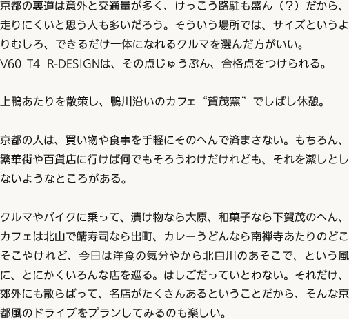 京都の裏道は意外と交通量が多く、けっこう路駐も盛ん（？）だから、走りにくいと思う人も多いだろう。そういう場所では、サイズというよりむしろ、できるだけ一体になれるクルマを選んだ方がいい。V60 T4 R-DESIGNは、その点じゅうぶん、合格点をつけられる。上鴨あたりを散策し、鴨川沿いのカフェ“賀茂窯”でしばし休憩。京都の人は、買い物や食事を手軽にそのへんで済まさない。もちろん、繁華街や百貨店に行けば何でもそろうわけだけれども、それを潔しとしないようなところがある。クルマやバイクに乗って、漬け物なら大原、和菓子なら下賀茂のへん、カフェは北山で鯖寿司なら出町、カレーうどんなら南禅寺あたりのどこそこやけれど、今日は洋食の気分やから北白川のあそこで、という風に、とにかくいろんな店を巡る。はしごだっていとわない。それだけ、郊外にも散らばって、名店がたくさんあるということだから、そんな京都風のドライブをプランしてみるのも楽しい。
