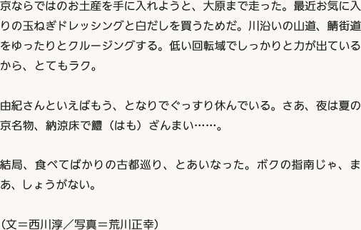 京ならではのお土産を手に入れようと、大原まで走った。最近お気に入りの玉ねぎドレッシングと白だしを買うためだ。川沿いの山道、鯖街道をゆったりとクルージングする。低い回転域でしっかりと力が出ているから、とてもラク。由紀さんといえばもう、となりでぐっすり休んでいる。さあ、夜は夏の京名物、納涼床で鱧（はも）ざんまい……。結局、食べてばかりの古都巡り、とあいなった。ボクの指南じゃ、まあ、しょうがない。（文＝西川淳／写真＝荒川正幸）