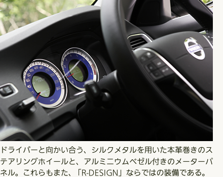 ドライバーと向かい合う、シルクメタルを用いた本革巻きのステアリングホイールと、アルミニウムベゼル付きのメーターパネル。これらもまた、「R-DESIGN」ならではの装備である。