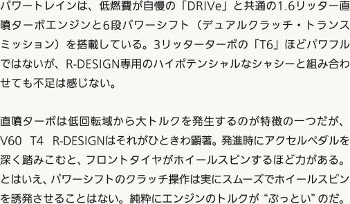 パワートレインは、低燃費が自慢の「DRIVe」と共通の1.6リッター直噴ターボエンジンと6段パワーシフト（デュアルクラッチ・トランスミッション）を搭載している。3リッターターボの「T6」ほどパワフルではないが、R-DESIGN専用のハイポテンシャルなシャシーと組み合わせても不足は感じない。直噴ターボは低回転域から大トルクを発生するのが特徴の一つだが、V60 T4 R-DESIGNはそれがひときわ顕著。発進時にアクセルペダルを深く踏みこむと、フロントタイヤがホイールスピンするほど力がある。とはいえ、パワーシフトのクラッチ操作は実にスムーズでホイールスピンを誘発させることはない。純粋にエンジンのトルクが“ぶっとい”のだ。
