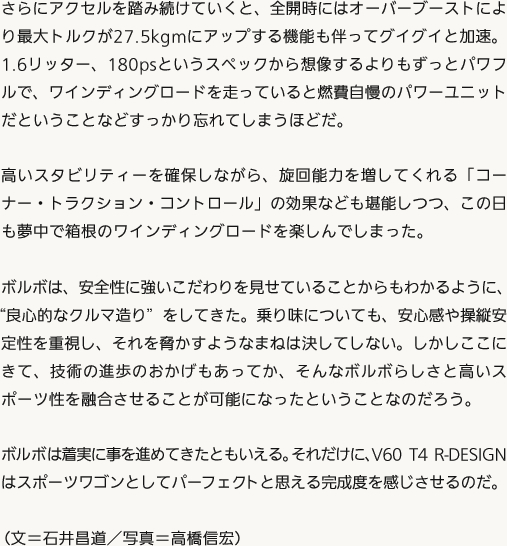 さらにアクセルを踏み続けていくと、全開時にはオーバーブーストにより最大トルクが27.5kgmにアップする機能も伴ってグイグイと加速。1.6リッター、180psというスペックから想像するよりもずっとパワフルで、ワインディングロードを走っていると燃費自慢のパワーユニットだということなどすっかり忘れてしまうほどだ。高いスタビリティーを確保しながら、旋回能力を増してくれる「コーナー・トラクション・コントロール」の効果なども堪能しつつ、この日も夢中で箱根のワインディングロードを楽しんでしまった。ボルボは、安全性に強いこだわりを見せていることからもわかるように、“良心的なクルマ造り”をしてきた。乗り味についても、安心感や操縦安定性を重視し、それを脅かすようなまねは決してしない。しかしここにきて、技術の進歩のおかげもあってか、そんなボルボらしさと高いスポーツ性を融合させることが可能になったということなのだろう。ボルボは着実に事を進めてきたともいえる。それだけに、V60 T4 R-DESIGNはスポーツワゴンとしてパーフェクトと思える完成度を感じさせるのだ。（文＝石井昌道／写真＝高橋信宏）