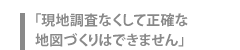 「現地調査なくして正確な地図づくりはできません」