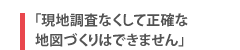 「現地調査なくして正確な地図づくりはできません」