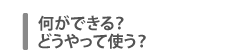何ができる？　どうやって使う？