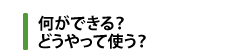 何ができる？　どうやって使う？