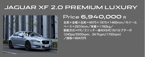JAGUAR XF 2.0 PREMIUM LUXURY Price 6,940,000円 全長×全幅×全高＝4975×1875×1460mm／ホイールベース＝2910mm／車重＝1760kg／駆動方式＝FR／2リッター直4DOHC16バルブターボ（240ps/5500rpm、34.7kgm/1750rpm）／価格＝694万円