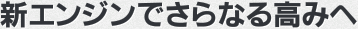 新エンジンでさらなる高みへ