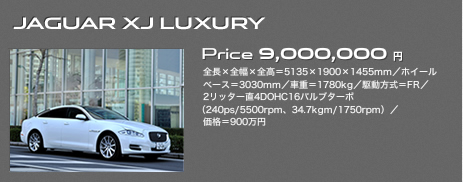 JAGUAR XJ LUXURY Price 9,000,000円 全長×全幅×全高＝5135×1900×1455mm／ホイールベース＝3030mm／車重＝1780kg／駆動方式＝FR／2リッター直4DOHC16バルブターボ（240ps/5500rpm、34.7kgm/1750rpm）／価格＝900万円