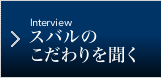 Interview スバルのこだわりを聞く
