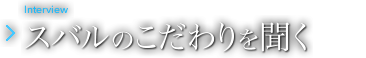 Interview スバルのこだわりを聞く