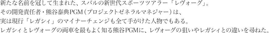 新たな名前を冠して生まれた、スバルの新世代スポーツツアラー「レヴォーグ」。その開発責任者・熊谷泰典PGM（プロジェクトゼネラルマネジャー）は、実は現行「レガシィ」のマイナーチェンジも全て手がけた人物でもある。レガシィとレヴォーグの両車を最もよく知る熊谷PGMに、レヴォーグの狙いやレガシィとの違いを尋ねた。