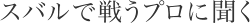 スバルで戦うプロに聞く