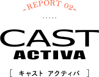 -REPORT02-CAST ACTIVA[キャスト アクティバ]