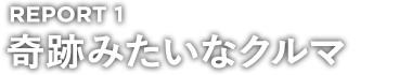 REPORT 1 奇跡みたいなクルマ