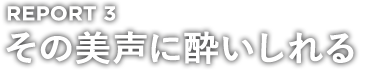 REPORT 3 その美声に酔いしれる