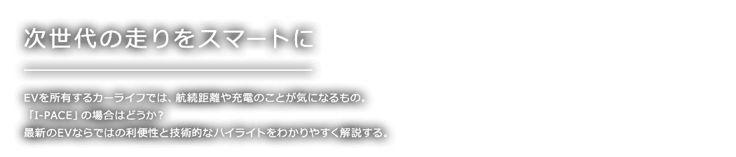 次世代の走りをスマートに EVを所有するカーライフでは、航続距離や充電のことが気になるもの。 「I-PACE」の場合はどうか？ 最新のEVならではの利便性と技術的なハイライトをわかりやすく解説する。