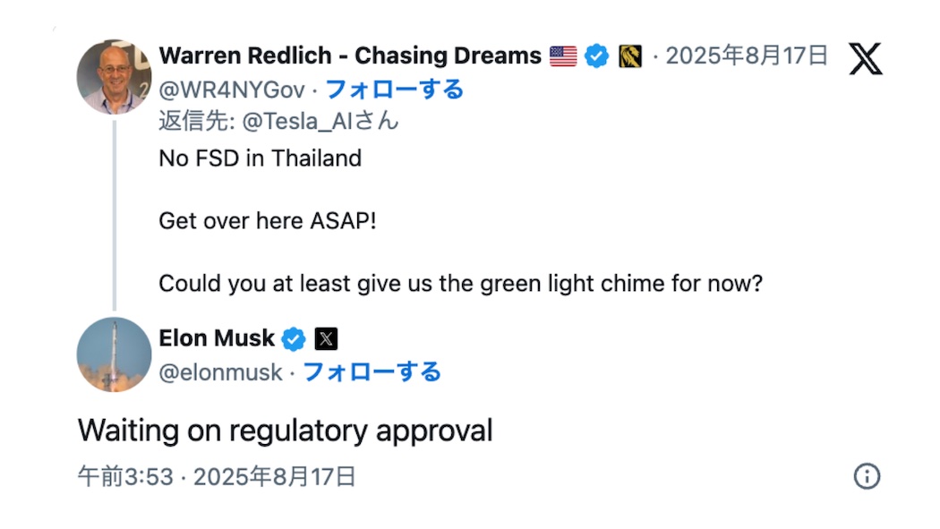 X（Twitter）での会話Warren Redlich - Chasing Dreams (@WR4NYGov) のツイートアメリカ国旗とチェックマーク付きアカウント投稿日時：2025年8月17日返信先：@Tesla_AIさんツイート内容：「No FSD in ThailandGet over here ASAP!Could you at least give us the green light chime for now?」（タイの完全自動運転なしすぐにこちらに来て！せめて今は青信号のチャイムだけでも使えるようにしてもらえませんか？）Elon Musk (@elonmusk) の返信チェックマーク付き認証アカウント投稿日時：午前3:53・2025年8月17日返信内容：「Waiting on regulatory approval」（規制当局の承認待ちです）